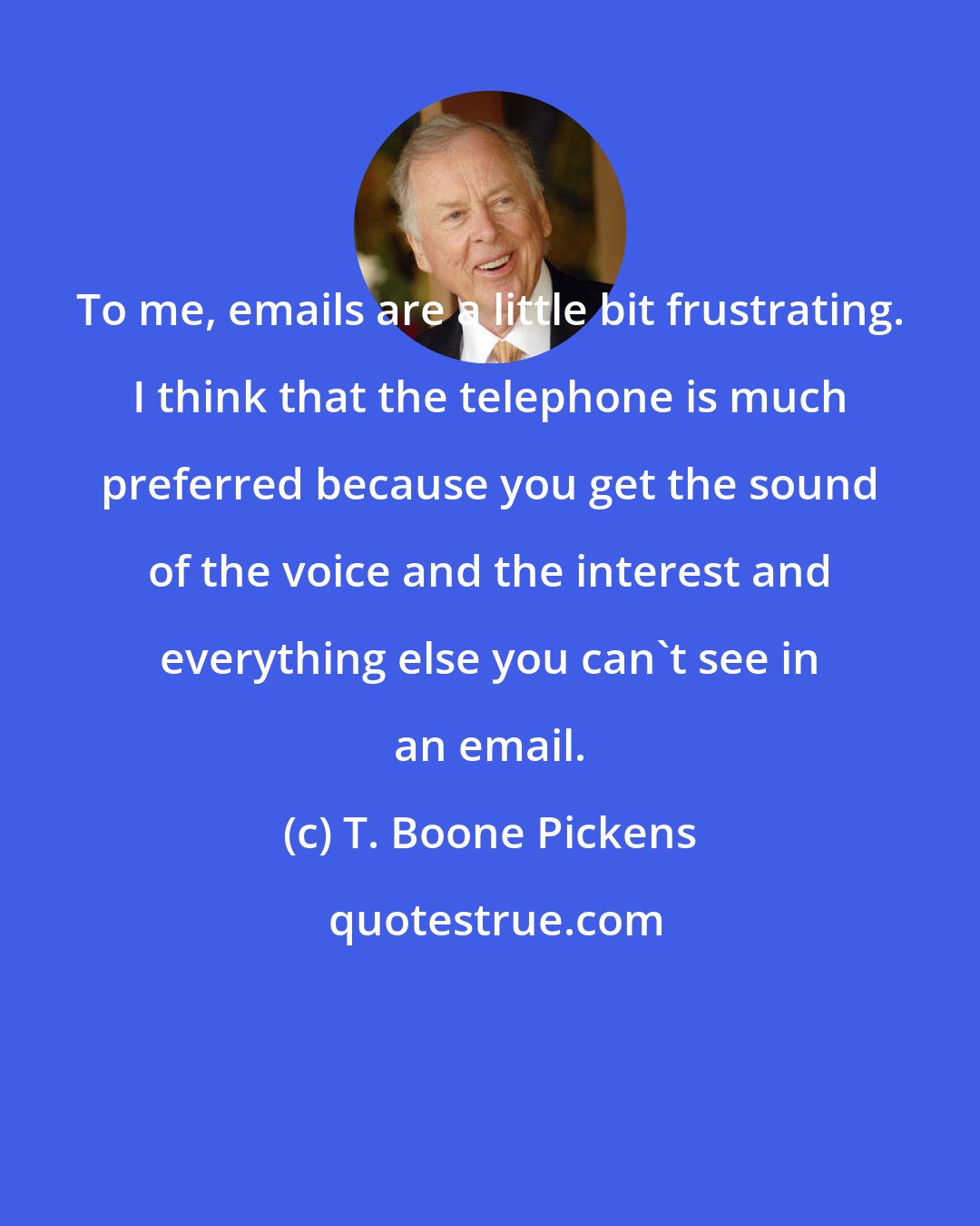 T. Boone Pickens: To me, emails are a little bit frustrating. I think that the telephone is much preferred because you get the sound of the voice and the interest and everything else you can't see in an email.