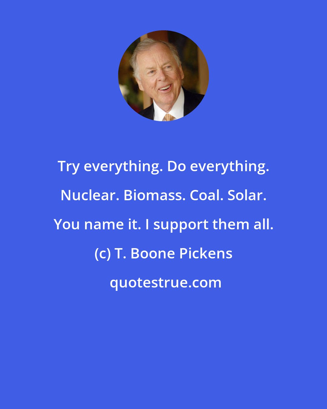 T. Boone Pickens: Try everything. Do everything. Nuclear. Biomass. Coal. Solar. You name it. I support them all.