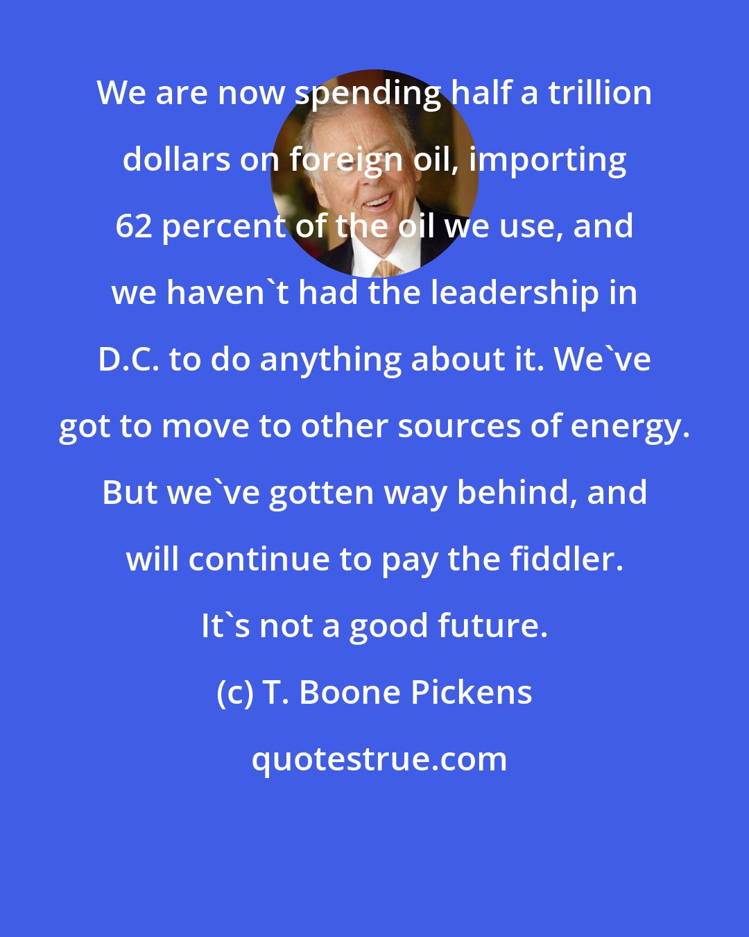 T. Boone Pickens: We are now spending half a trillion dollars on foreign oil, importing 62 percent of the oil we use, and we haven't had the leadership in D.C. to do anything about it. We've got to move to other sources of energy. But we've gotten way behind, and will continue to pay the fiddler. It's not a good future.