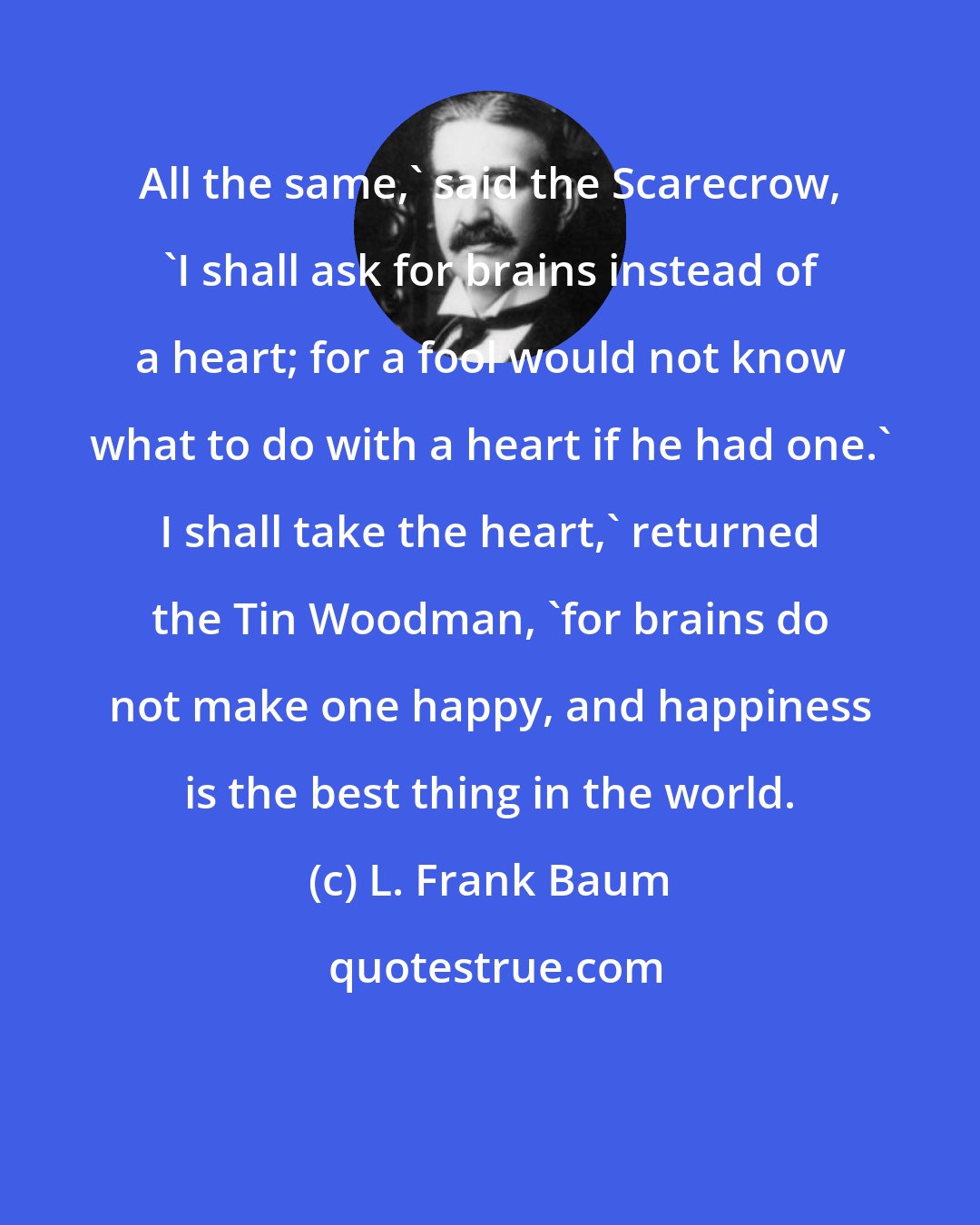 L. Frank Baum: All the same,' said the Scarecrow, 'I shall ask for brains instead of a heart; for a fool would not know what to do with a heart if he had one.' I shall take the heart,' returned the Tin Woodman, 'for brains do not make one happy, and happiness is the best thing in the world.