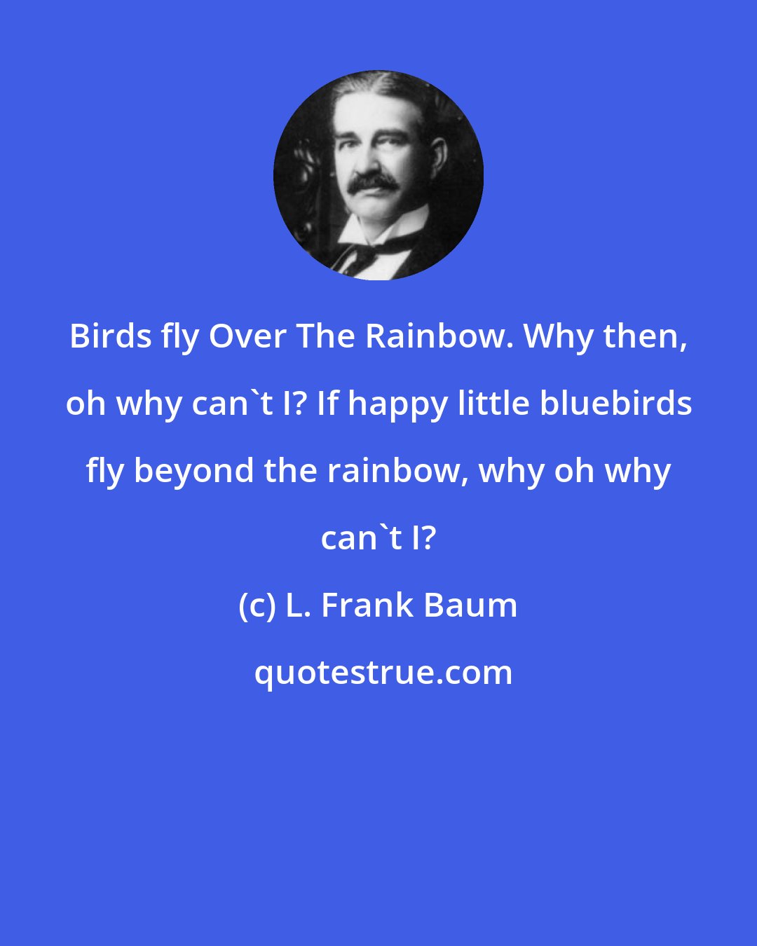 L. Frank Baum: Birds fly Over The Rainbow. Why then, oh why can't I? If happy little bluebirds fly beyond the rainbow, why oh why can't I?