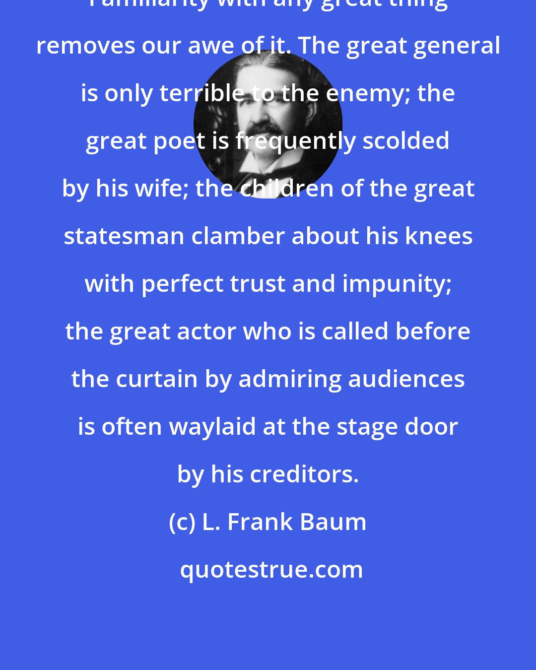 L. Frank Baum: Familiarity with any great thing removes our awe of it. The great general is only terrible to the enemy; the great poet is frequently scolded by his wife; the children of the great statesman clamber about his knees with perfect trust and impunity; the great actor who is called before the curtain by admiring audiences is often waylaid at the stage door by his creditors.