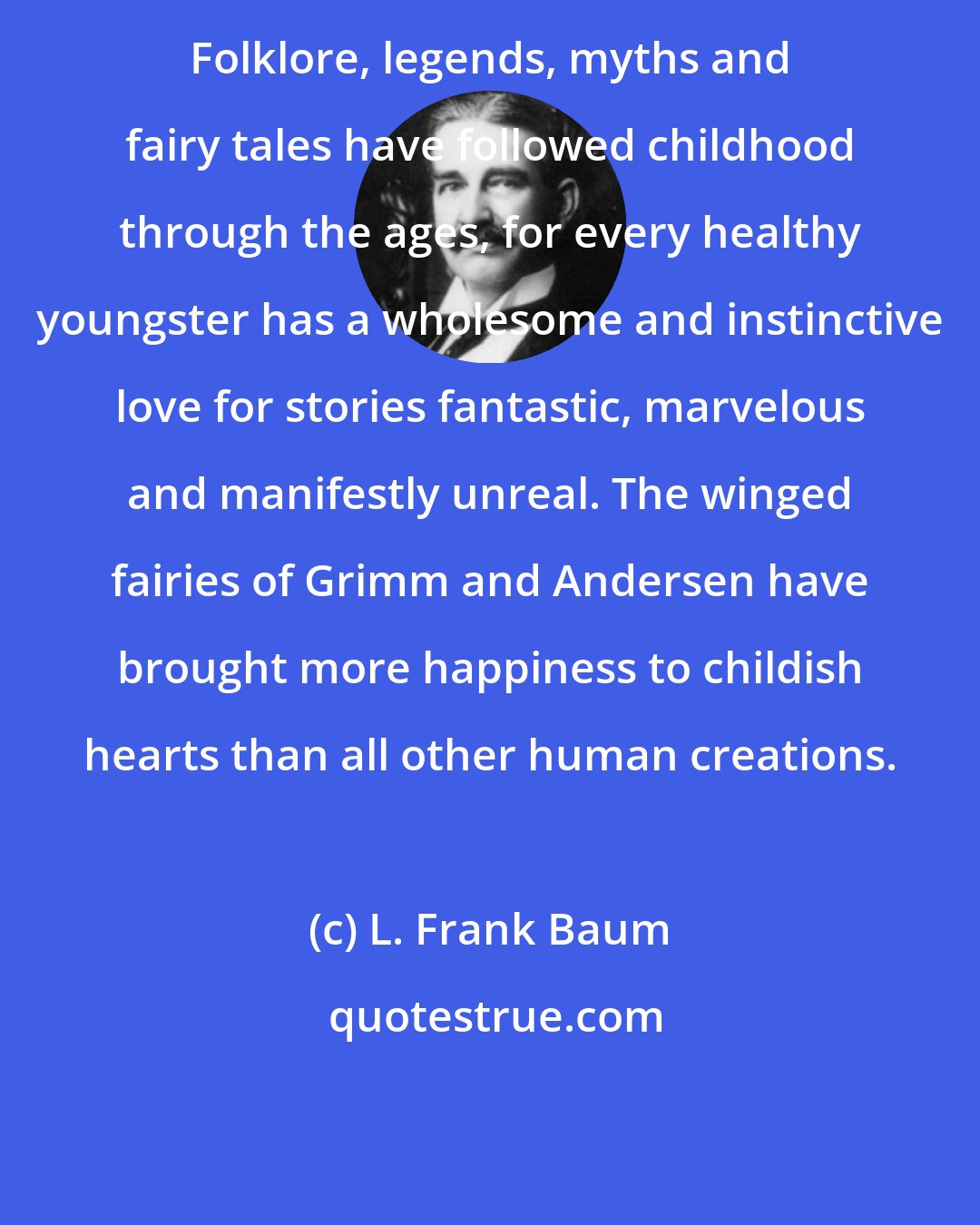 L. Frank Baum: Folklore, legends, myths and fairy tales have followed childhood through the ages, for every healthy youngster has a wholesome and instinctive love for stories fantastic, marvelous and manifestly unreal. The winged fairies of Grimm and Andersen have brought more happiness to childish hearts than all other human creations.