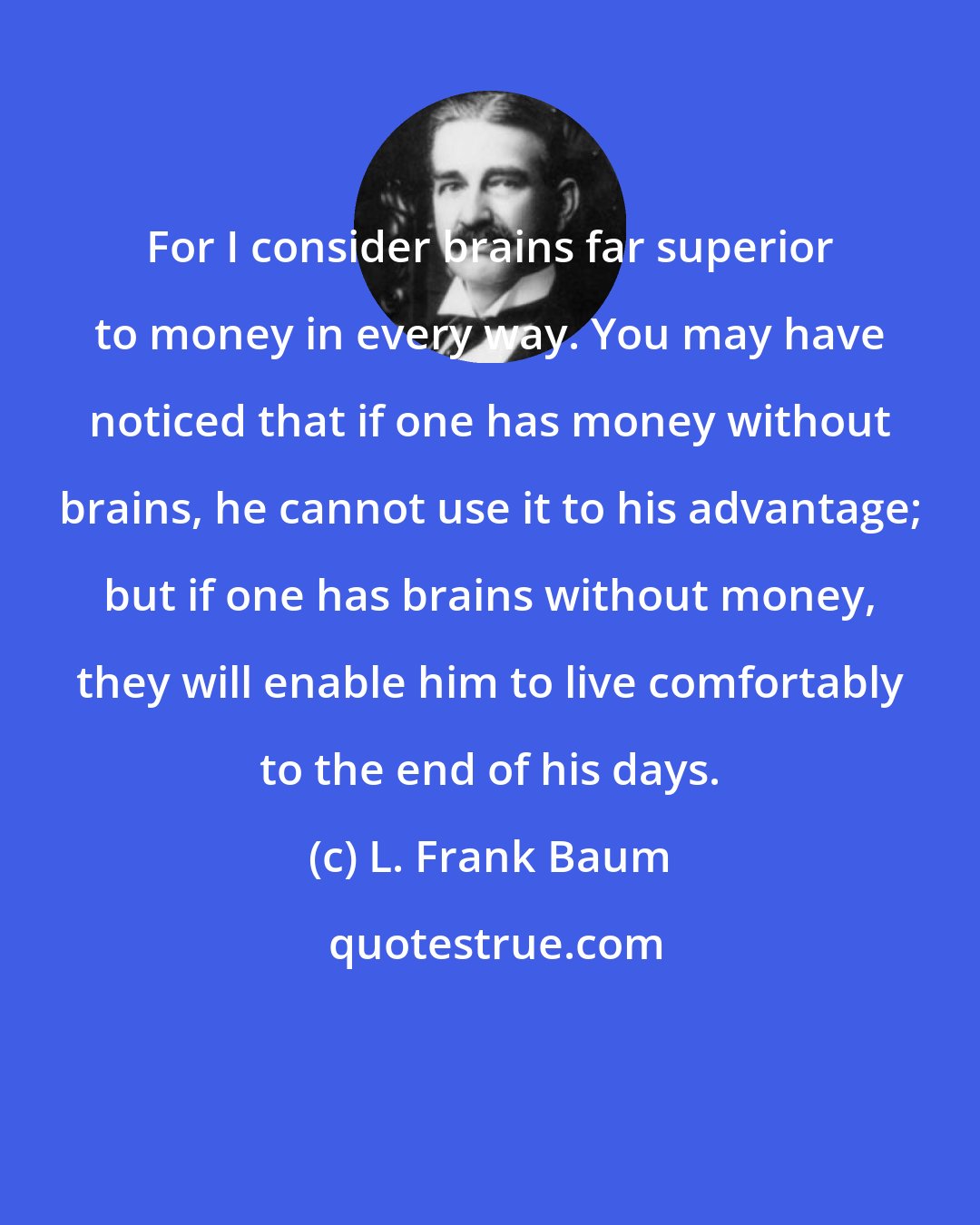 L. Frank Baum: For I consider brains far superior to money in every way. You may have noticed that if one has money without brains, he cannot use it to his advantage; but if one has brains without money, they will enable him to live comfortably to the end of his days.