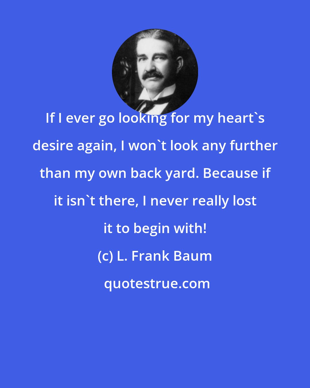 L. Frank Baum: If I ever go looking for my heart's desire again, I won't look any further than my own back yard. Because if it isn't there, I never really lost it to begin with!