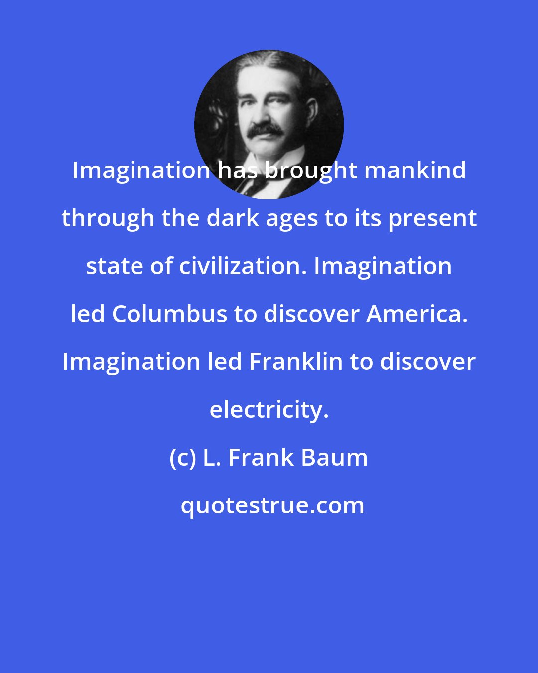 L. Frank Baum: Imagination has brought mankind through the dark ages to its present state of civilization. Imagination led Columbus to discover America. Imagination led Franklin to discover electricity.