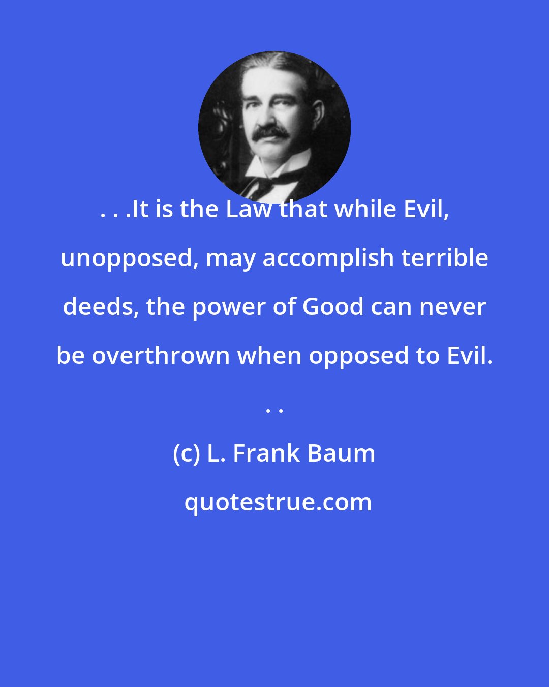 L. Frank Baum: . . .It is the Law that while Evil, unopposed, may accomplish terrible deeds, the power of Good can never be overthrown when opposed to Evil. . .