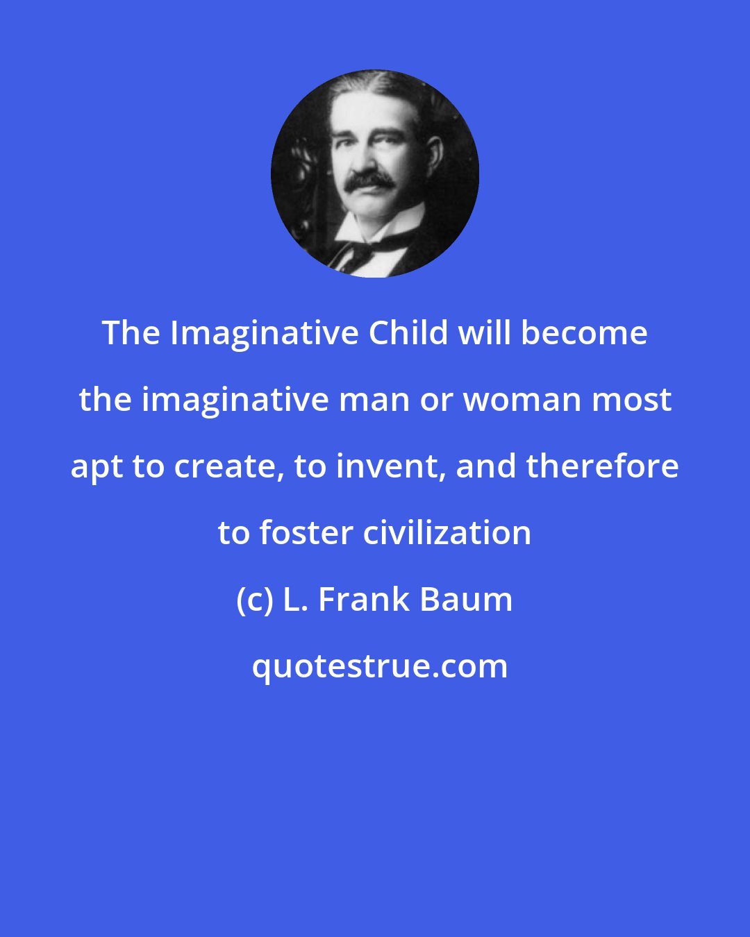 L. Frank Baum: The Imaginative Child will become the imaginative man or woman most apt to create, to invent, and therefore to foster civilization