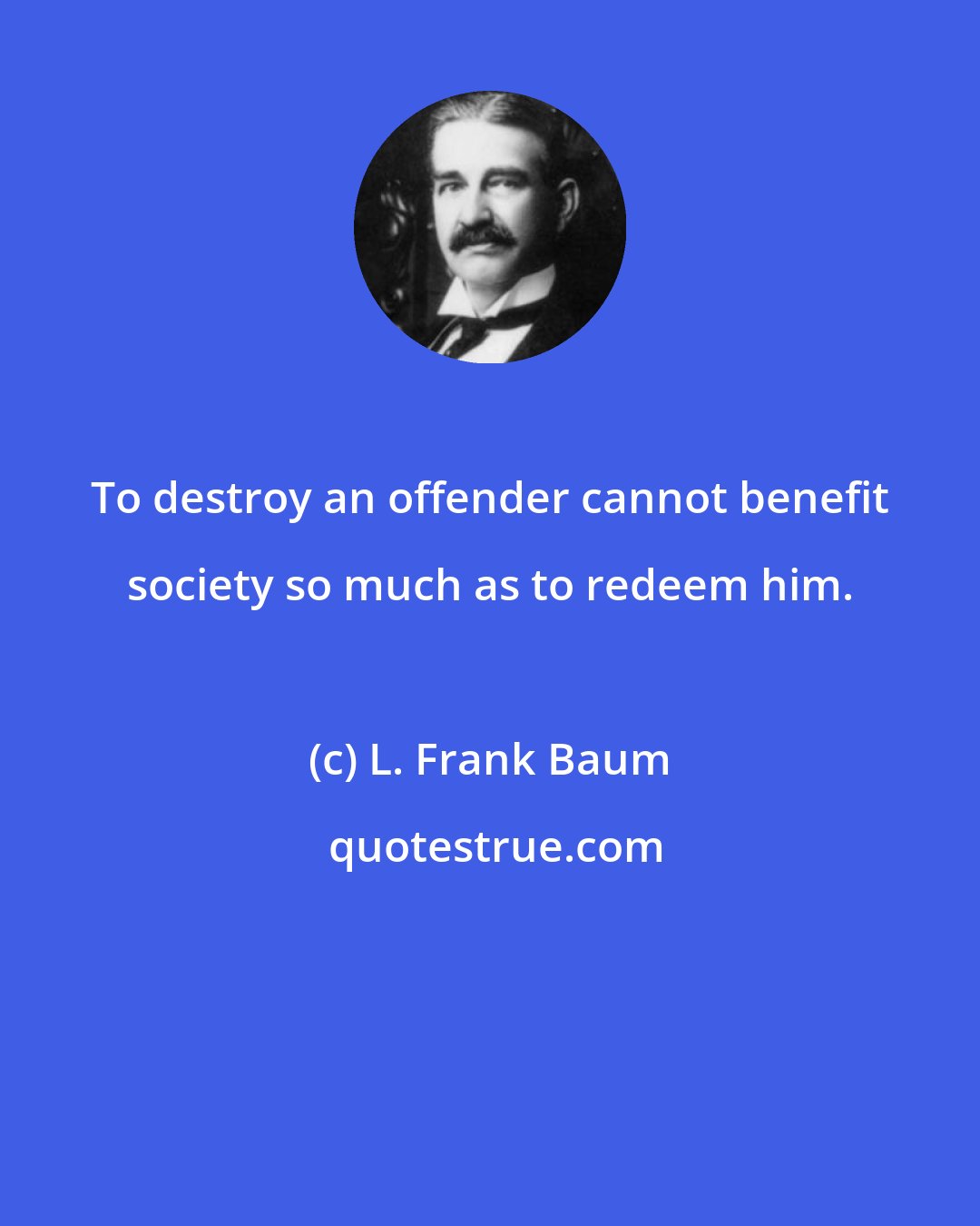 L. Frank Baum: To destroy an offender cannot benefit society so much as to redeem him.