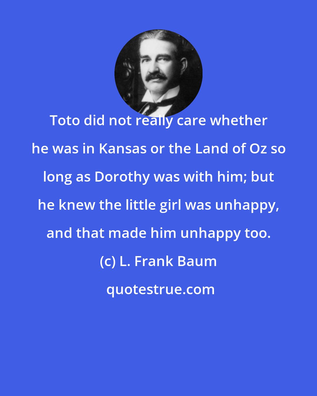 L. Frank Baum: Toto did not really care whether he was in Kansas or the Land of Oz so long as Dorothy was with him; but he knew the little girl was unhappy, and that made him unhappy too.