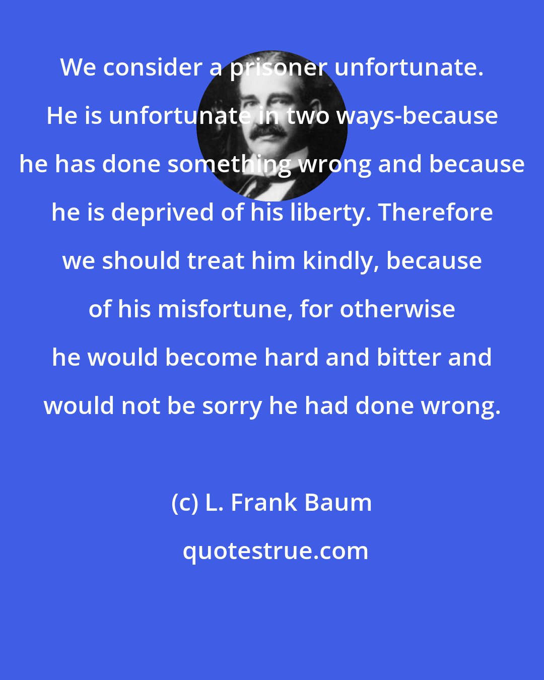 L. Frank Baum: We consider a prisoner unfortunate. He is unfortunate in two ways-because he has done something wrong and because he is deprived of his liberty. Therefore we should treat him kindly, because of his misfortune, for otherwise he would become hard and bitter and would not be sorry he had done wrong.