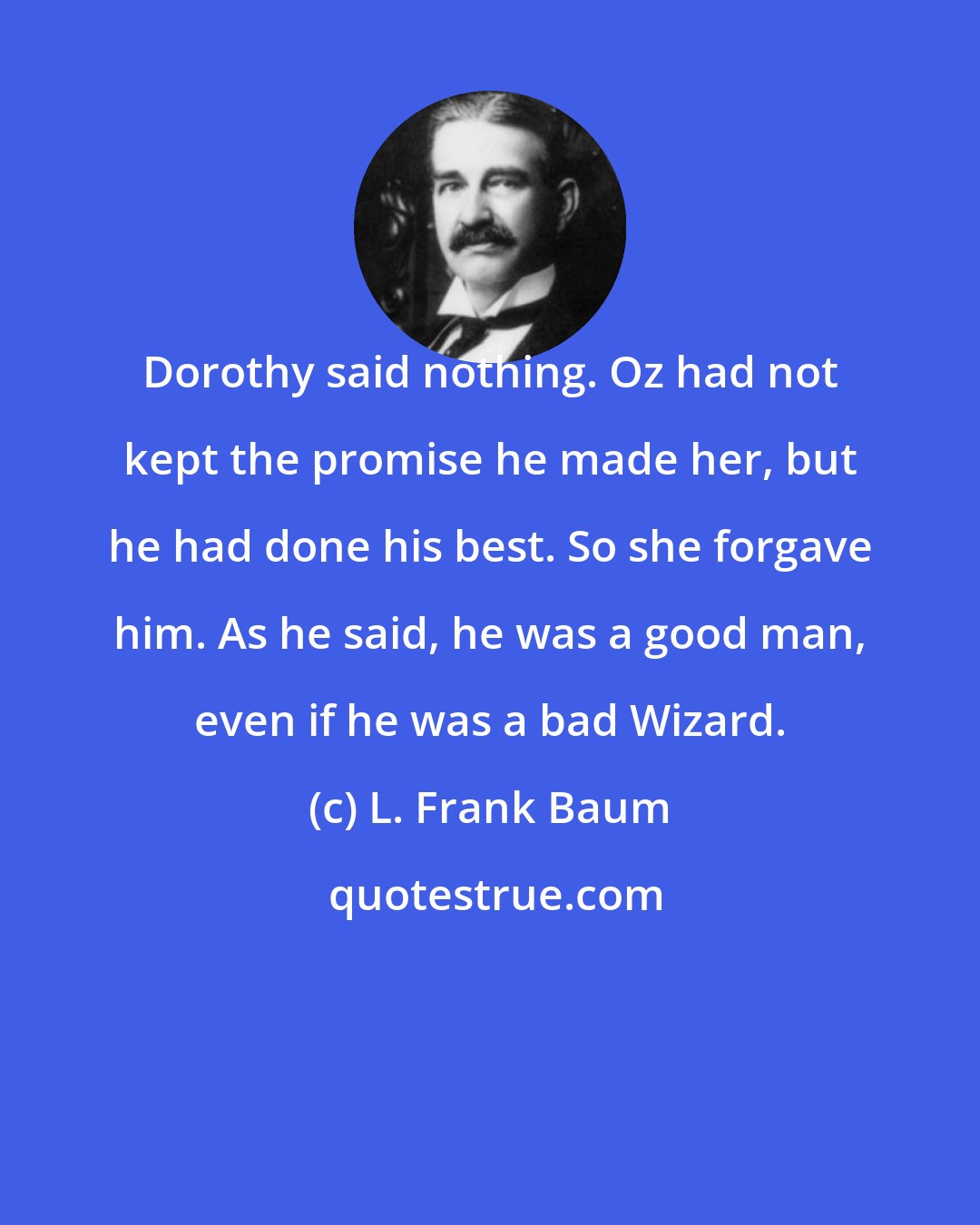 L. Frank Baum: Dorothy said nothing. Oz had not kept the promise he made her, but he had done his best. So she forgave him. As he said, he was a good man, even if he was a bad Wizard.