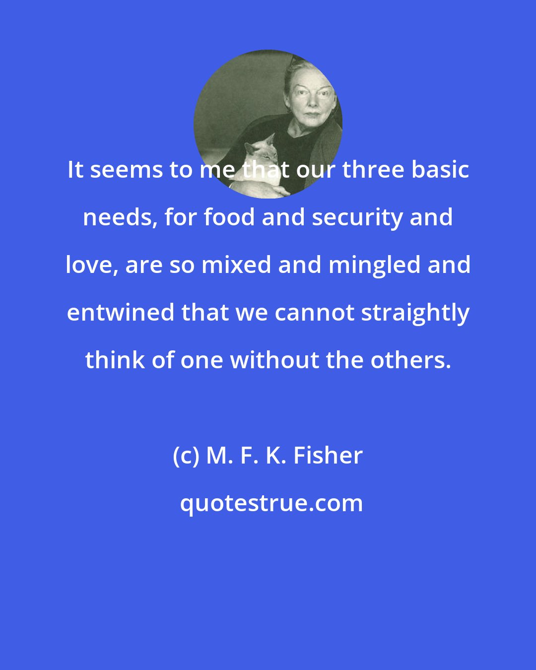 M. F. K. Fisher: It seems to me that our three basic needs, for food and security and love, are so mixed and mingled and entwined that we cannot straightly think of one without the others.