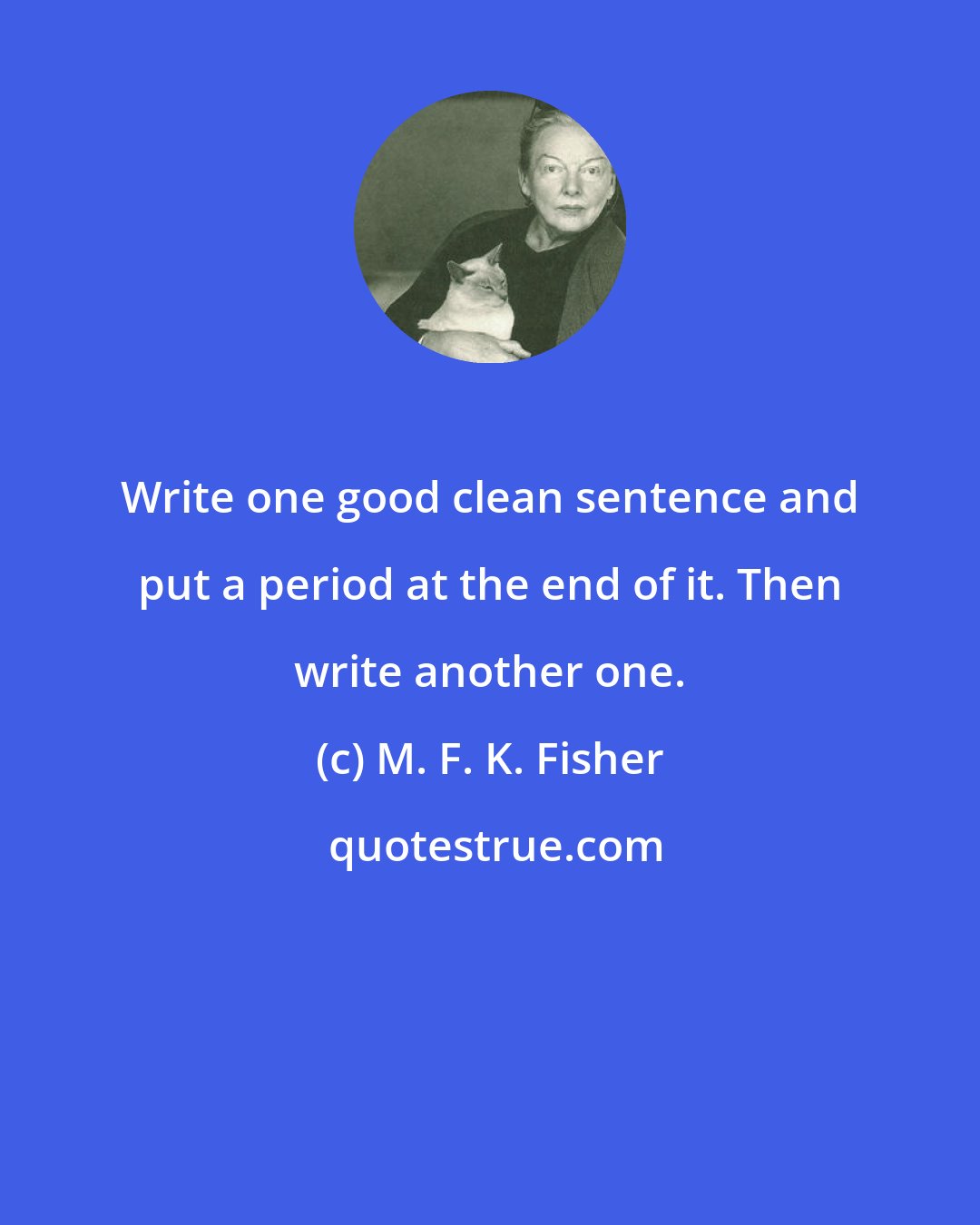 M. F. K. Fisher: Write one good clean sentence and put a period at the end of it. Then write another one.