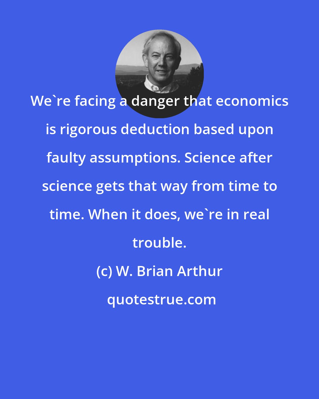 W. Brian Arthur: We're facing a danger that economics is rigorous deduction based upon faulty assumptions. Science after science gets that way from time to time. When it does, we're in real trouble.