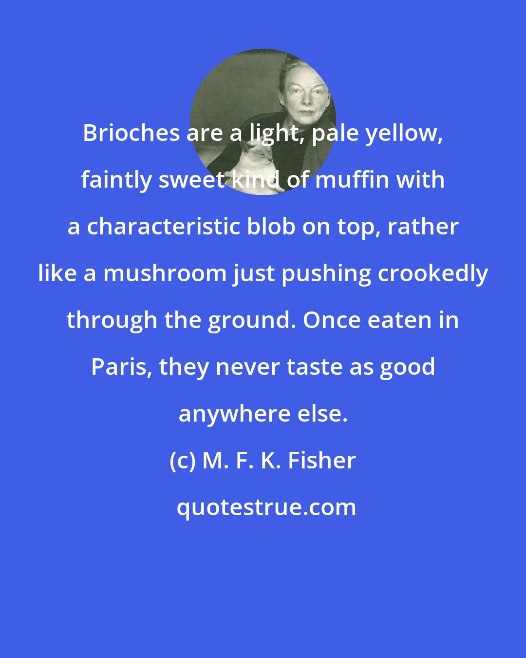 M. F. K. Fisher: Brioches are a light, pale yellow, faintly sweet kind of muffin with a characteristic blob on top, rather like a mushroom just pushing crookedly through the ground. Once eaten in Paris, they never taste as good anywhere else.