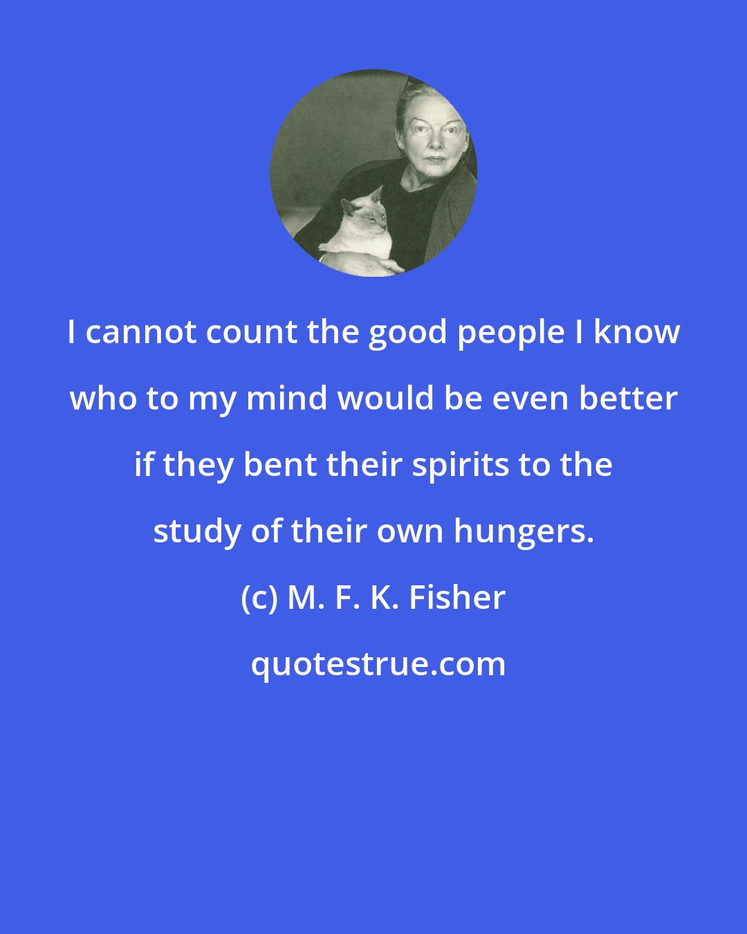 M. F. K. Fisher: I cannot count the good people I know who to my mind would be even better if they bent their spirits to the study of their own hungers.