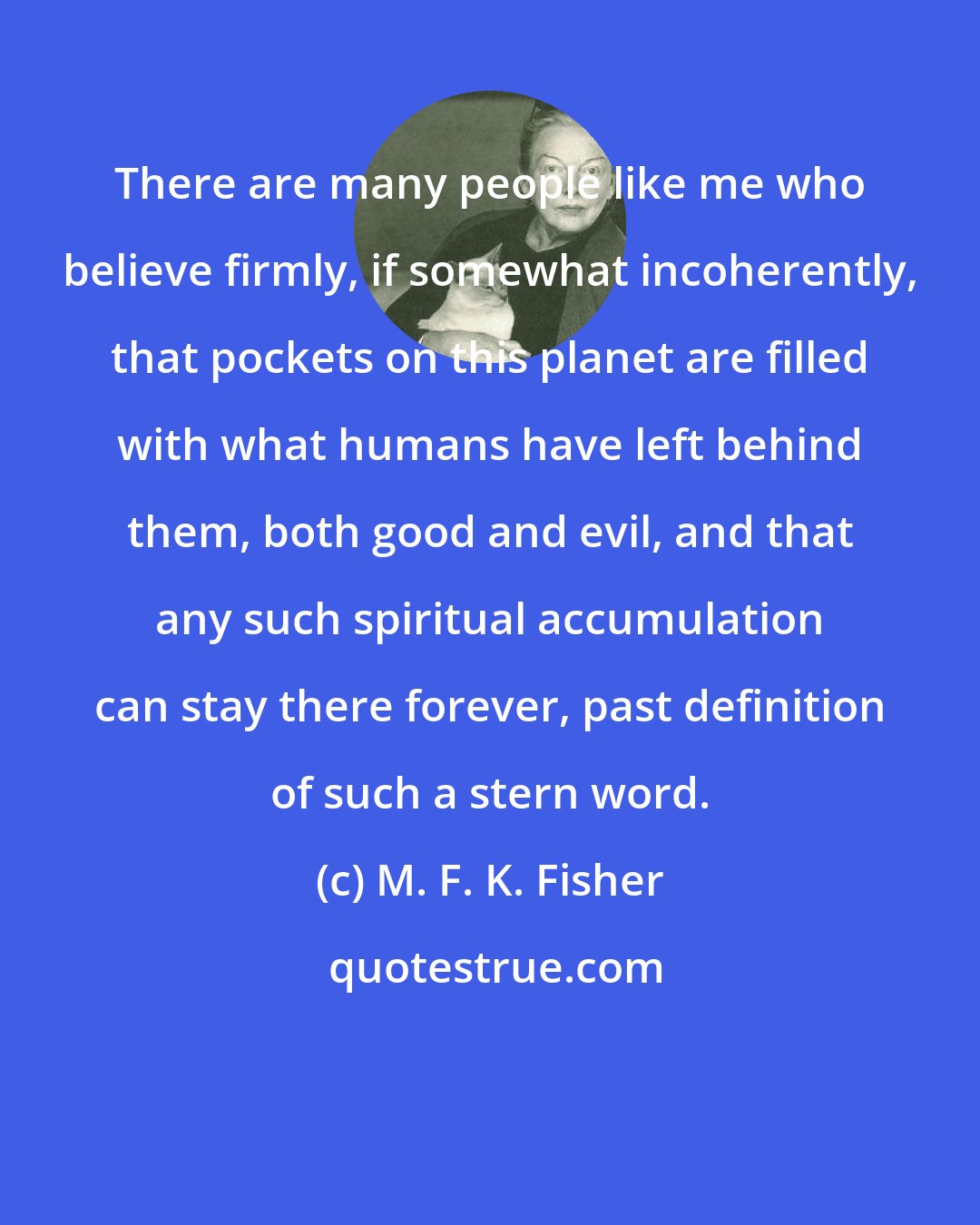 M. F. K. Fisher: There are many people like me who believe firmly, if somewhat incoherently, that pockets on this planet are filled with what humans have left behind them, both good and evil, and that any such spiritual accumulation can stay there forever, past definition of such a stern word.