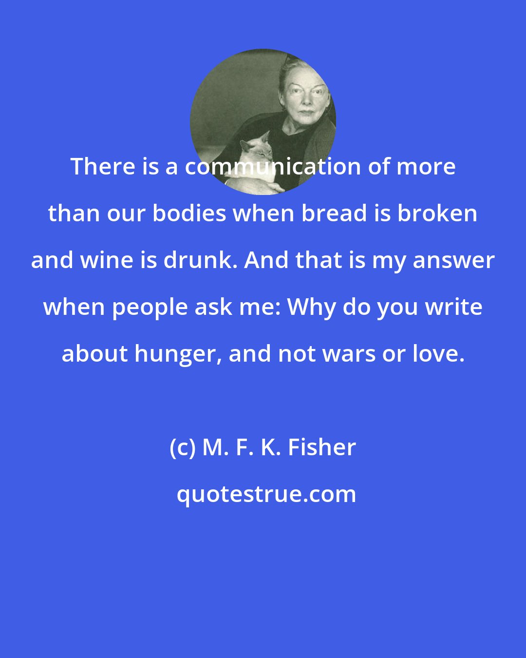 M. F. K. Fisher: There is a communication of more than our bodies when bread is broken and wine is drunk. And that is my answer when people ask me: Why do you write about hunger, and not wars or love.