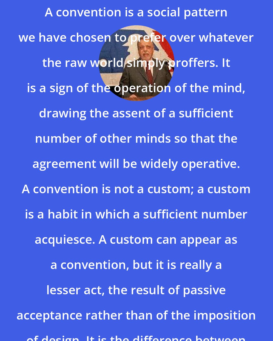 A. Bartlett Giamatti: A convention is a social pattern we have chosen to prefer over whatever the raw world simply proffers. It is a sign of the operation of the mind, drawing the assent of a sufficient number of other minds so that the agreement will be widely operative. A convention is not a custom; a custom is a habit in which a sufficient number acquiesce. A custom can appear as a convention, but it is really a lesser act, the result of passive acceptance rather than of the imposition of design. It is the difference between learning to live by the annual flooding of the river or by a calendar.