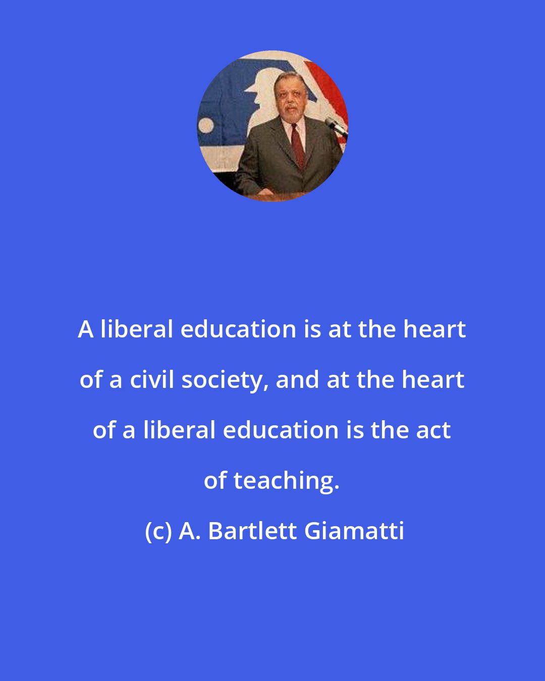 A. Bartlett Giamatti: A liberal education is at the heart of a civil society, and at the heart of a liberal education is the act of teaching.
