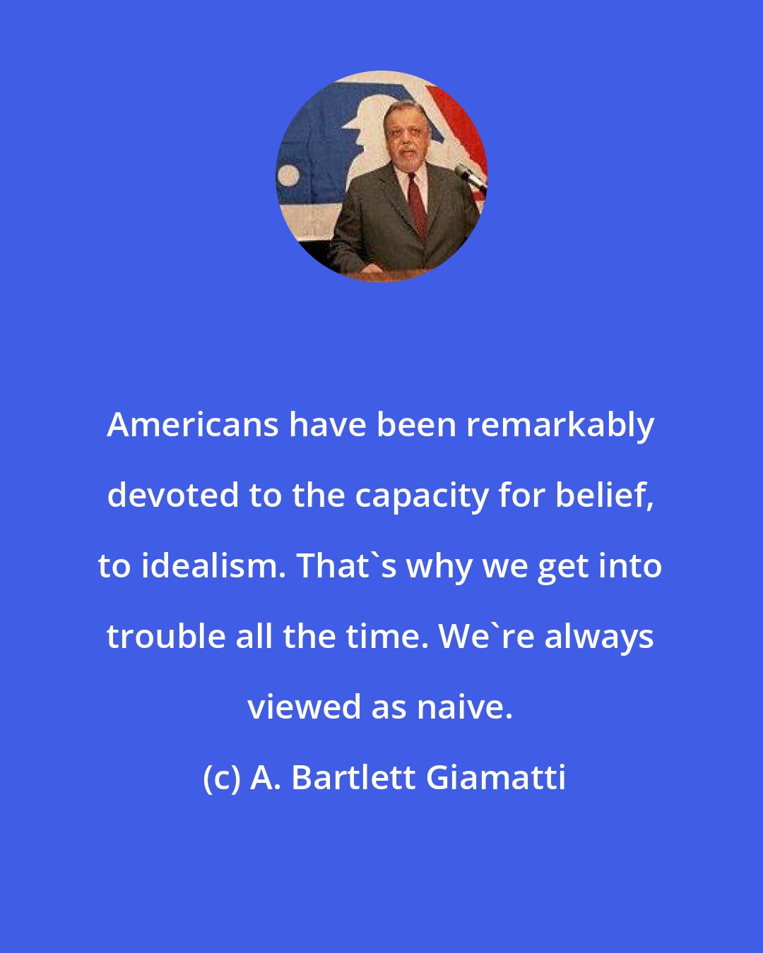 A. Bartlett Giamatti: Americans have been remarkably devoted to the capacity for belief, to idealism. That's why we get into trouble all the time. We're always viewed as naive.