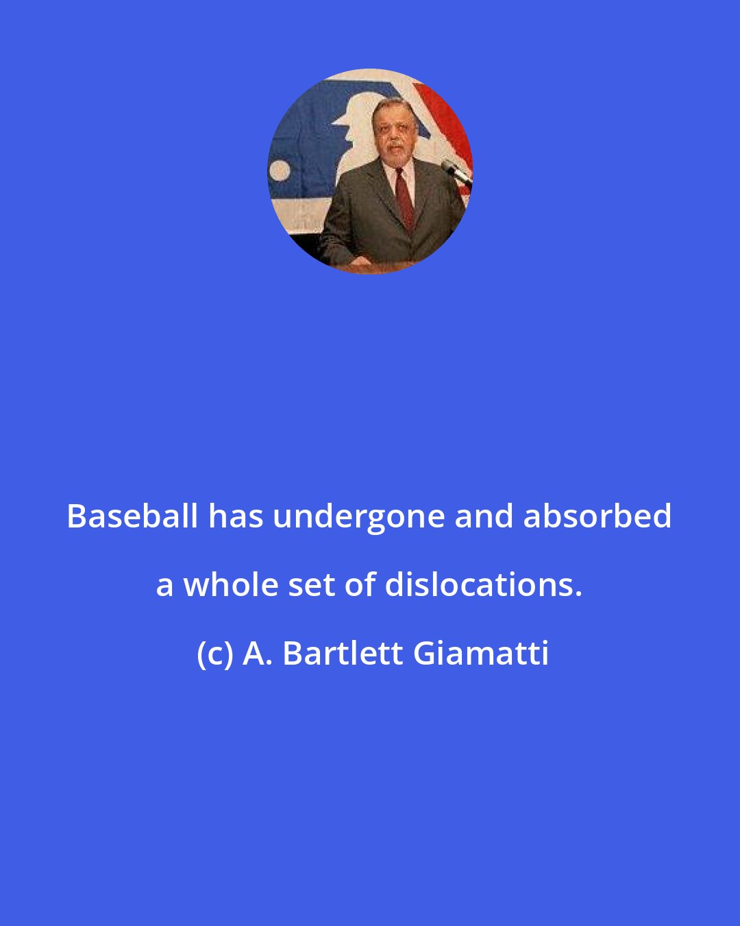 A. Bartlett Giamatti: Baseball has undergone and absorbed a whole set of dislocations.