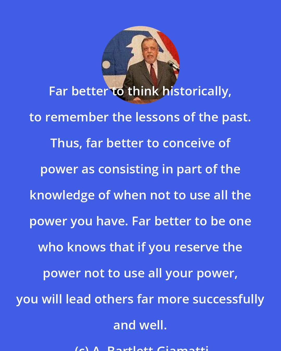 A. Bartlett Giamatti: Far better to think historically, to remember the lessons of the past. Thus, far better to conceive of power as consisting in part of the knowledge of when not to use all the power you have. Far better to be one who knows that if you reserve the power not to use all your power, you will lead others far more successfully and well.