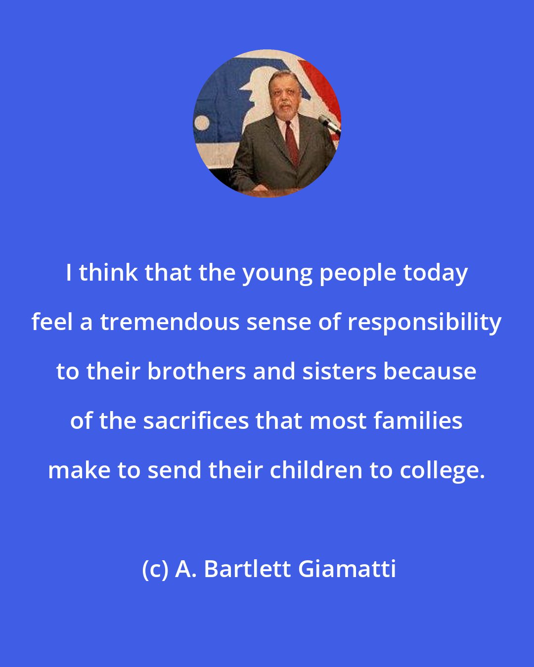 A. Bartlett Giamatti: I think that the young people today feel a tremendous sense of responsibility to their brothers and sisters because of the sacrifices that most families make to send their children to college.