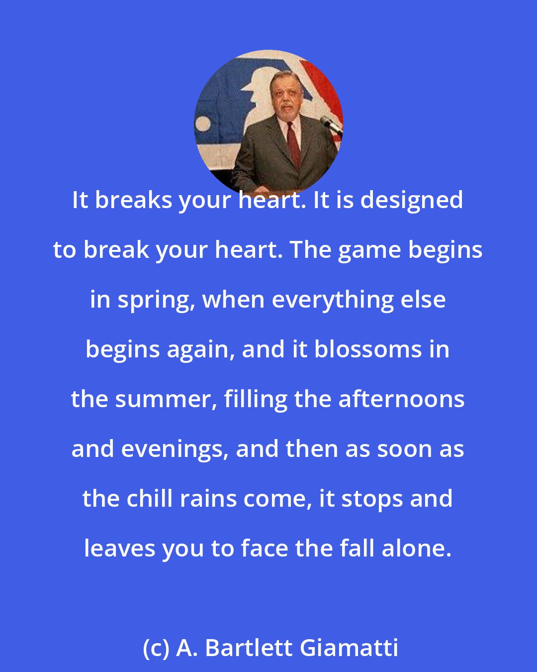 A. Bartlett Giamatti: It breaks your heart. It is designed to break your heart. The game begins in spring, when everything else begins again, and it blossoms in the summer, filling the afternoons and evenings, and then as soon as the chill rains come, it stops and leaves you to face the fall alone.