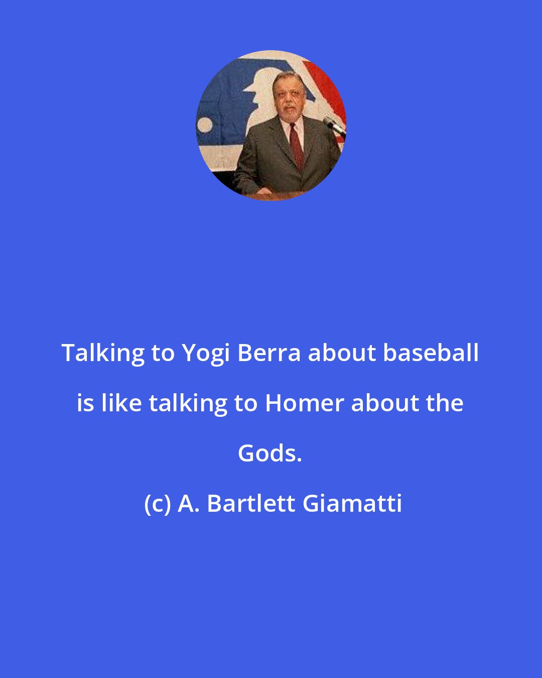 A. Bartlett Giamatti: Talking to Yogi Berra about baseball is like talking to Homer about the Gods.