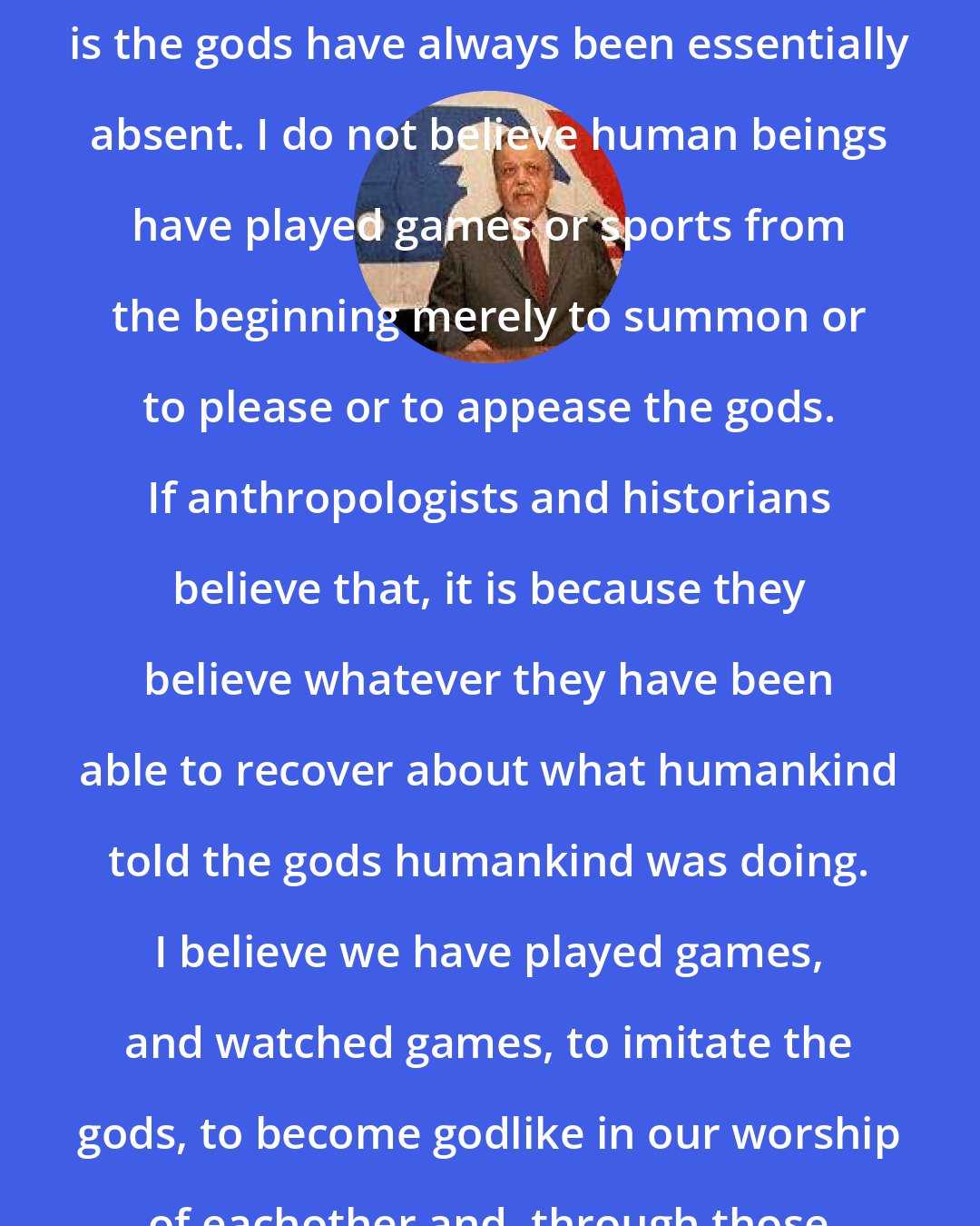 A. Bartlett Giamatti: The gods have fled, I know. My sense is the gods have always been essentially absent. I do not believe human beings have played games or sports from the beginning merely to summon or to please or to appease the gods. If anthropologists and historians believe that, it is because they believe whatever they have been able to recover about what humankind told the gods humankind was doing. I believe we have played games, and watched games, to imitate the gods, to become godlike in our worship of eachother and, through those moments of transmutation, to know for an instant what the gods know.