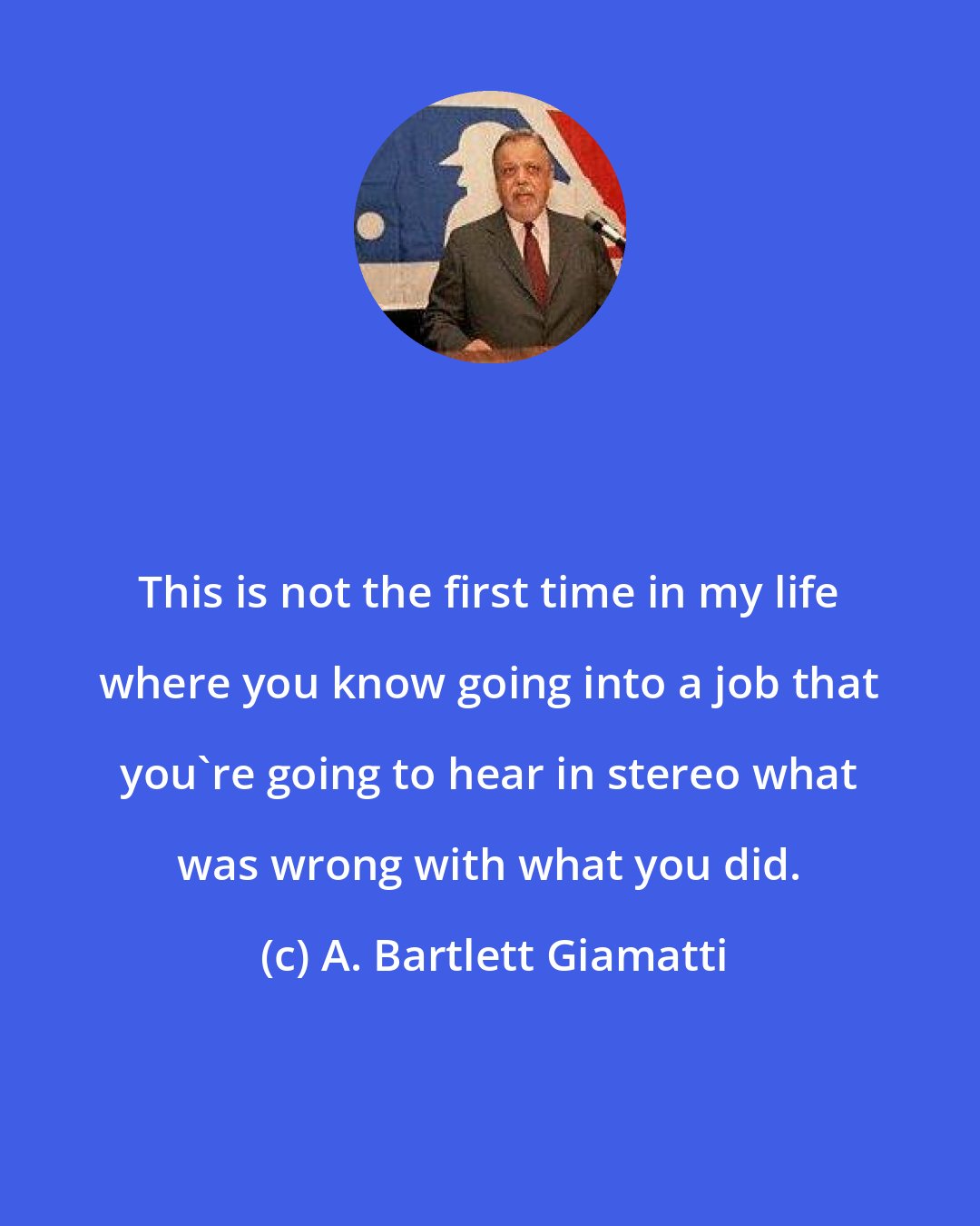 A. Bartlett Giamatti: This is not the first time in my life where you know going into a job that you're going to hear in stereo what was wrong with what you did.