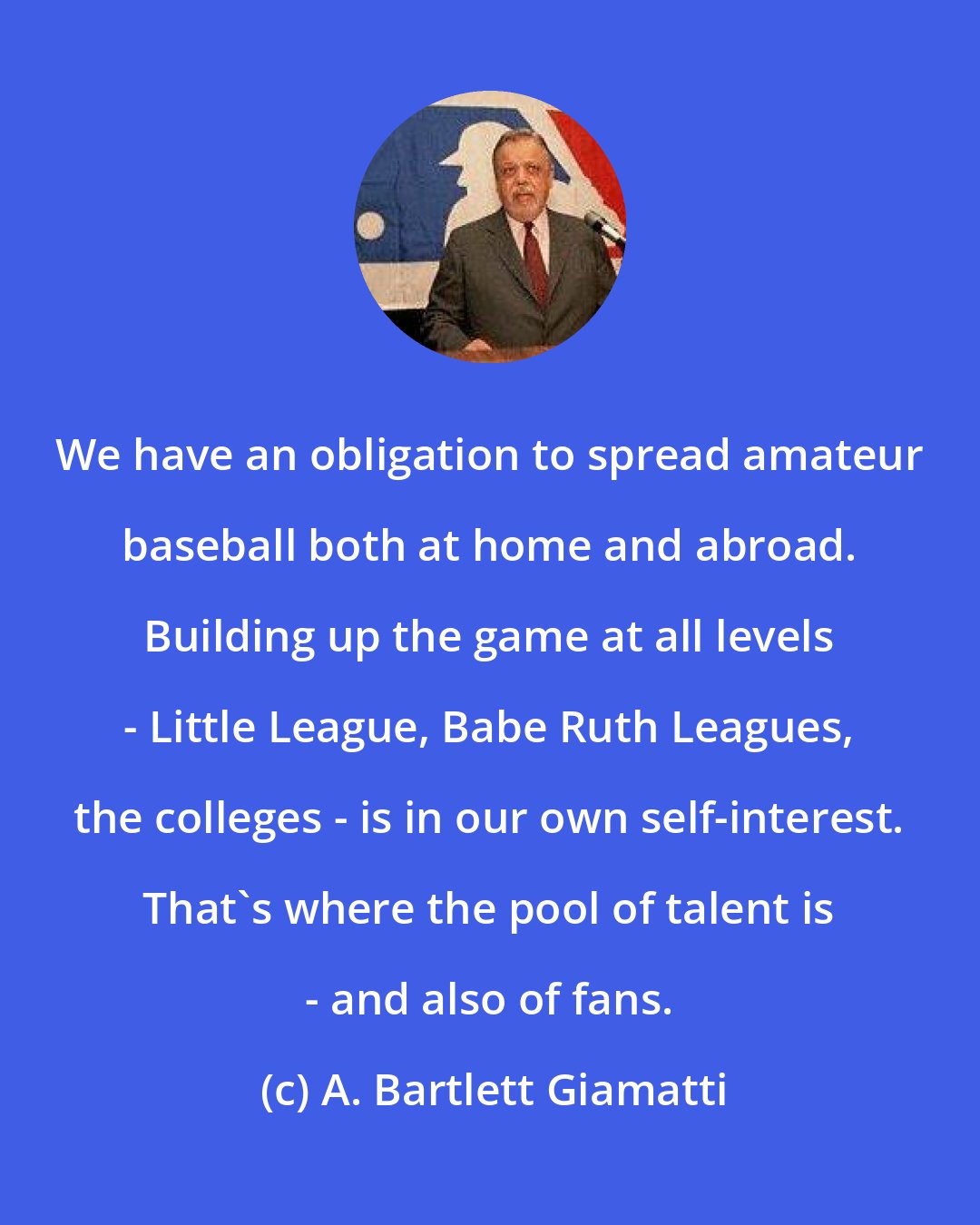 A. Bartlett Giamatti: We have an obligation to spread amateur baseball both at home and abroad. Building up the game at all levels - Little League, Babe Ruth Leagues, the colleges - is in our own self-interest. That's where the pool of talent is - and also of fans.