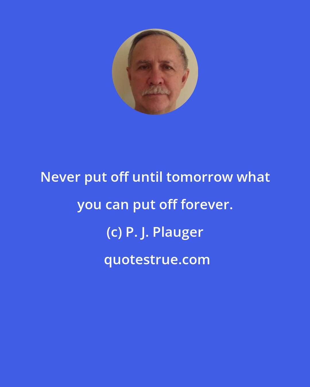 P. J. Plauger: Never put off until tomorrow what you can put off forever.