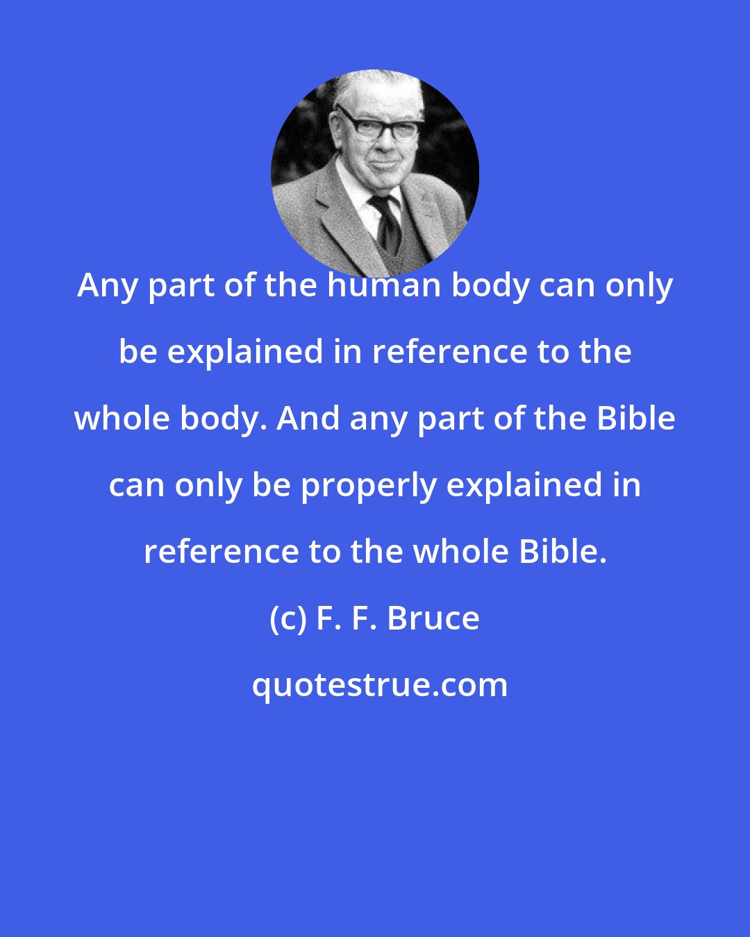 F. F. Bruce: Any part of the human body can only be explained in reference to the whole body. And any part of the Bible can only be properly explained in reference to the whole Bible.