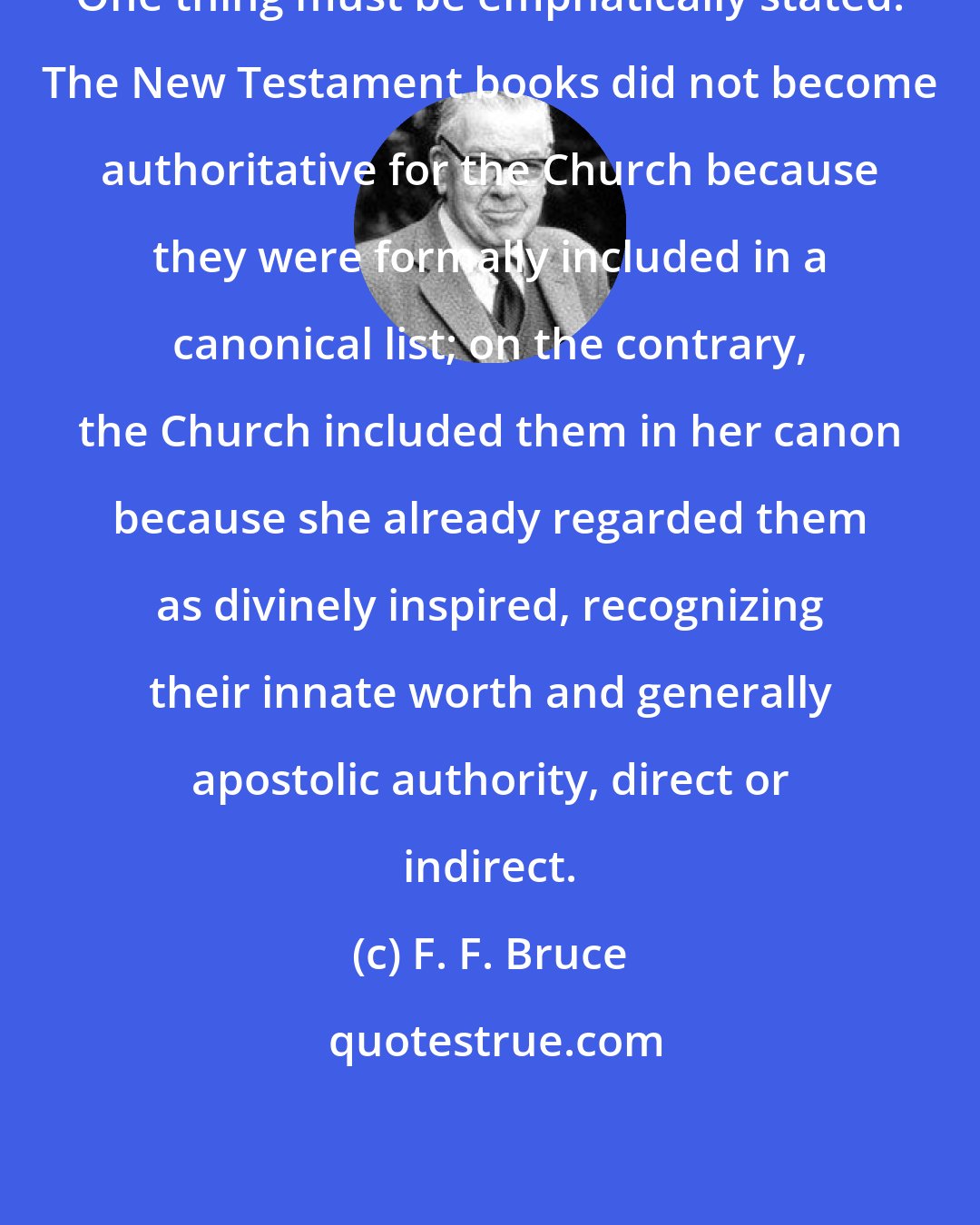 F. F. Bruce: One thing must be emphatically stated. The New Testament books did not become authoritative for the Church because they were formally included in a canonical list; on the contrary, the Church included them in her canon because she already regarded them as divinely inspired, recognizing their innate worth and generally apostolic authority, direct or indirect.