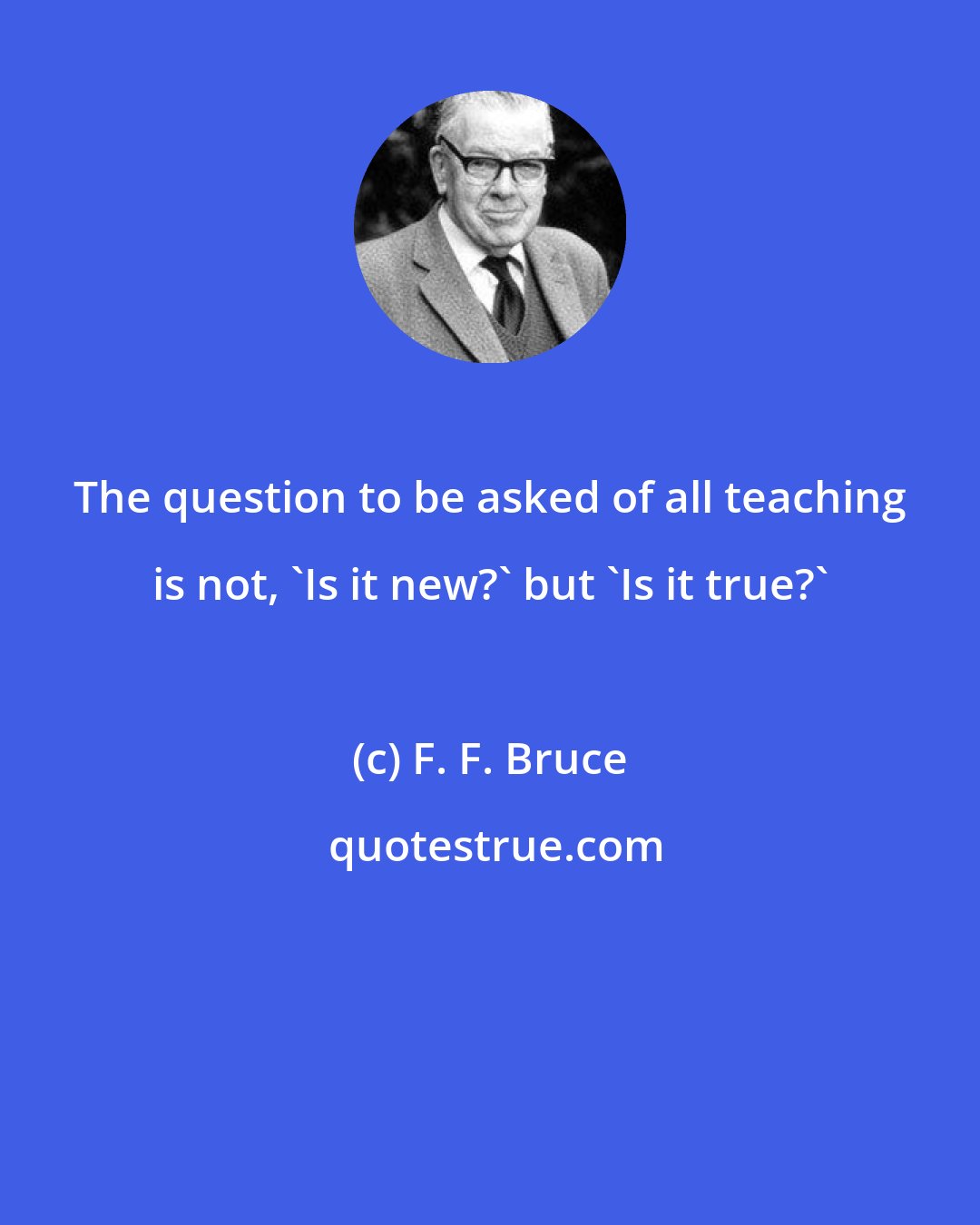 F. F. Bruce: The question to be asked of all teaching is not, 'Is it new?' but 'Is it true?'