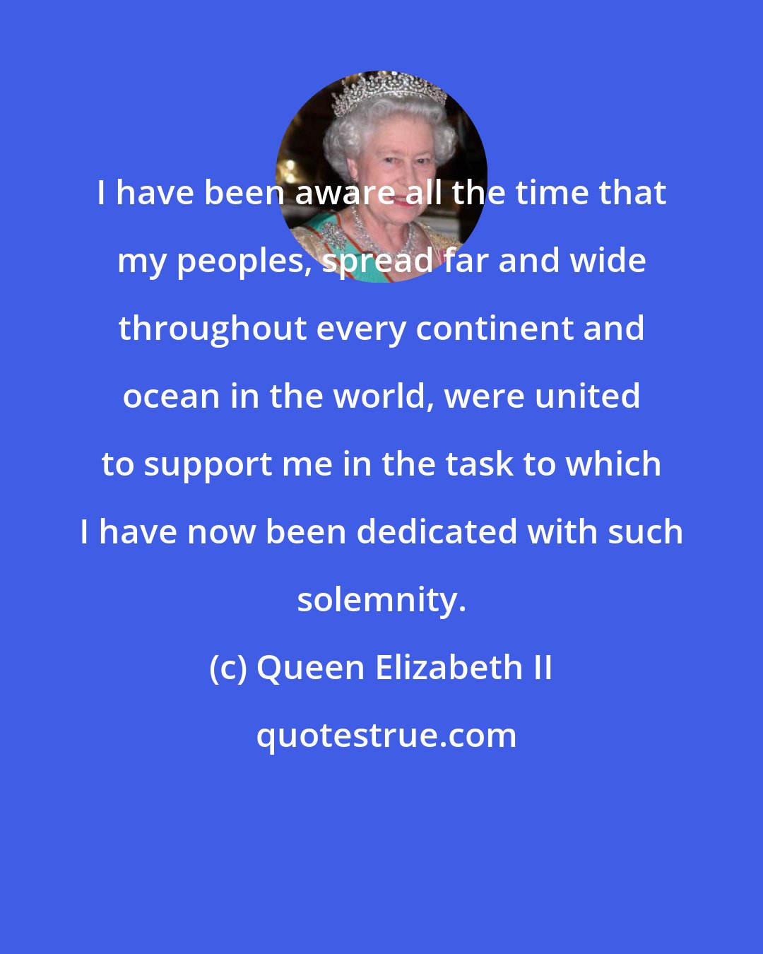 Queen Elizabeth II: I have been aware all the time that my peoples, spread far and wide throughout every continent and ocean in the world, were united to support me in the task to which I have now been dedicated with such solemnity.