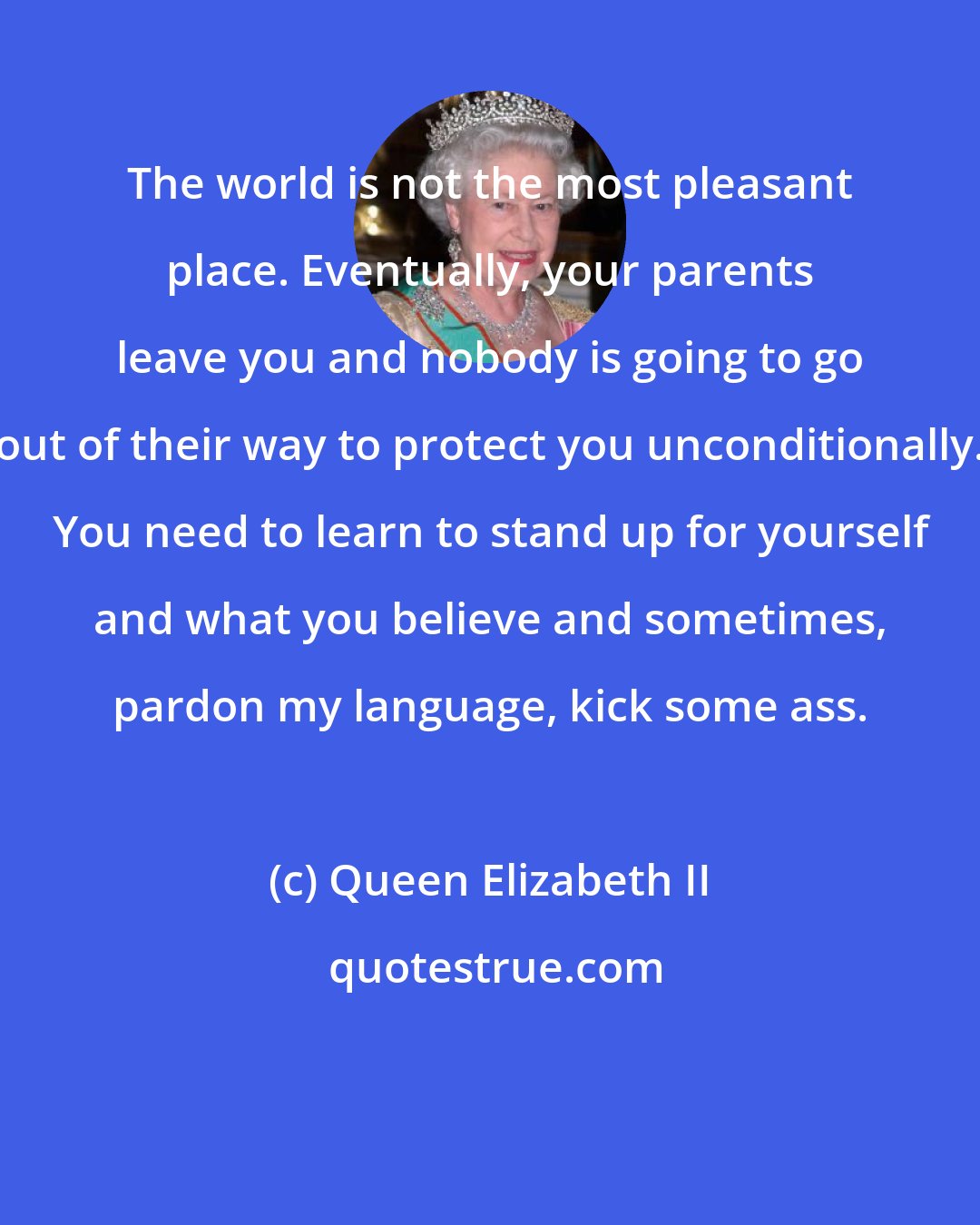 Queen Elizabeth II: The world is not the most pleasant place. Eventually, your parents leave you and nobody is going to go out of their way to protect you unconditionally. You need to learn to stand up for yourself and what you believe and sometimes, pardon my language, kick some ass.