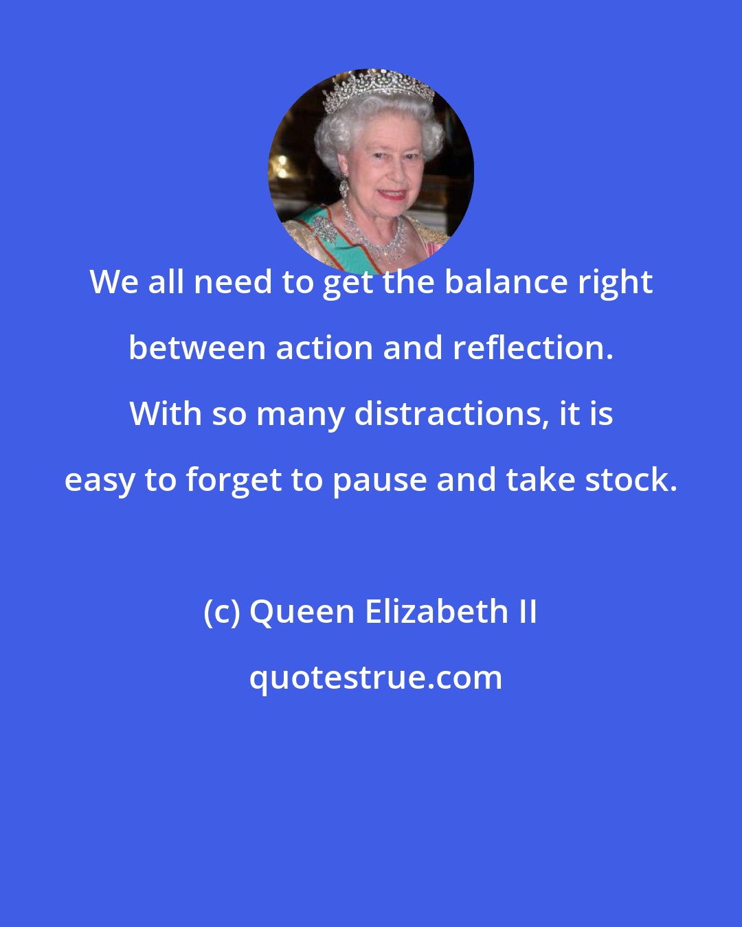 Queen Elizabeth II: We all need to get the balance right between action and reflection. With so many distractions, it is easy to forget to pause and take stock.
