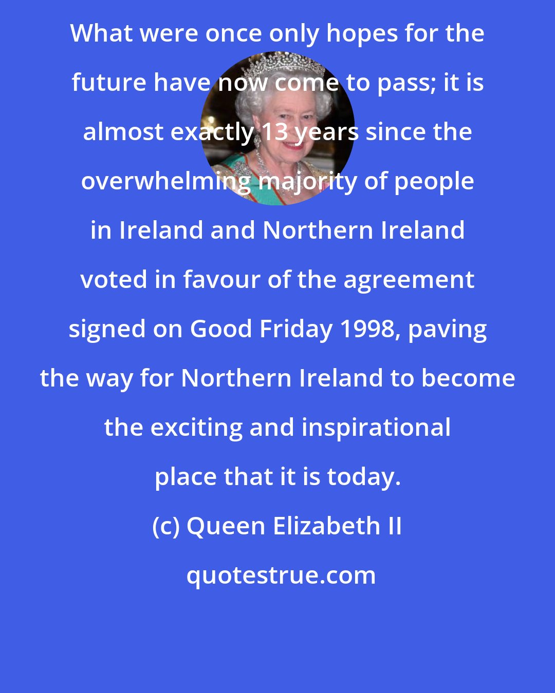 Queen Elizabeth II: What were once only hopes for the future have now come to pass; it is almost exactly 13 years since the overwhelming majority of people in Ireland and Northern Ireland voted in favour of the agreement signed on Good Friday 1998, paving the way for Northern Ireland to become the exciting and inspirational place that it is today.