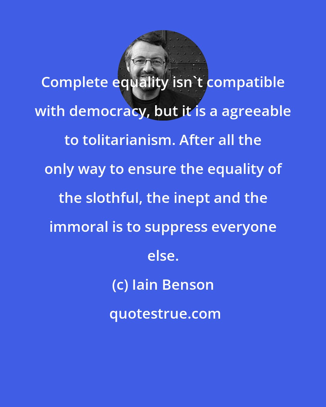 Iain Benson: Complete equality isn't compatible with democracy, but it is a agreeable to tolitarianism. After all the only way to ensure the equality of the slothful, the inept and the immoral is to suppress everyone else.