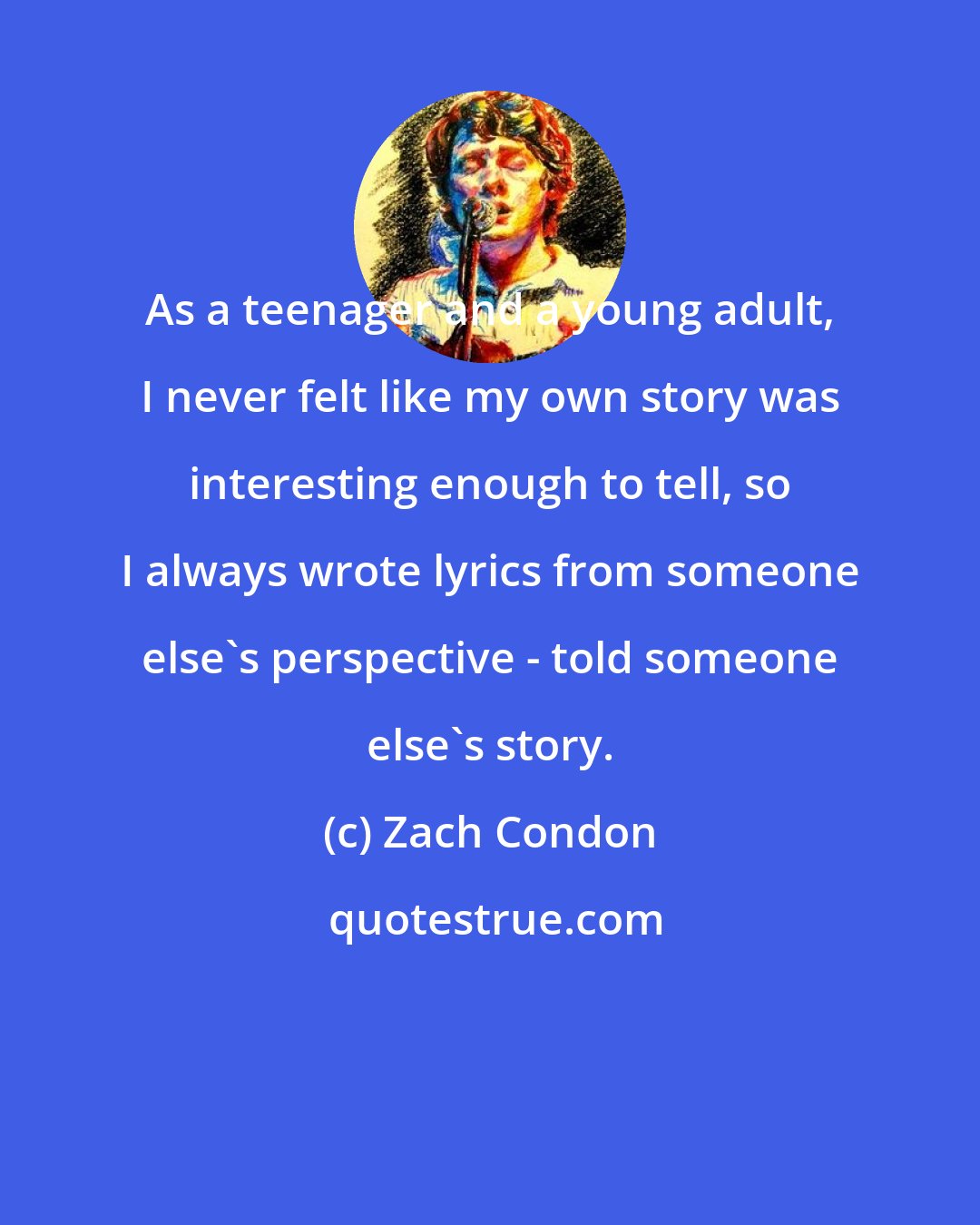 Zach Condon: As a teenager and a young adult, I never felt like my own story was interesting enough to tell, so I always wrote lyrics from someone else's perspective - told someone else's story.