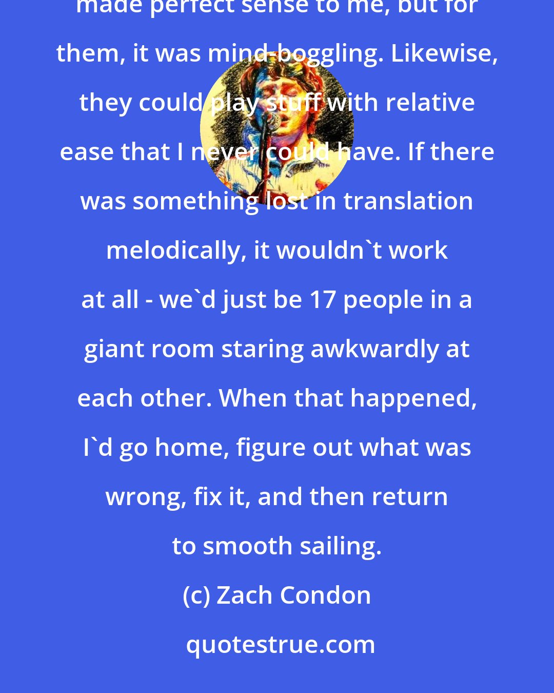 Zach Condon: I didn't realize how different our band's senses of melody actually were. I would write a part that just made perfect sense to me, but for them, it was mind-boggling. Likewise, they could play stuff with relative ease that I never could have. If there was something lost in translation melodically, it wouldn't work at all - we'd just be 17 people in a giant room staring awkwardly at each other. When that happened, I'd go home, figure out what was wrong, fix it, and then return to smooth sailing.