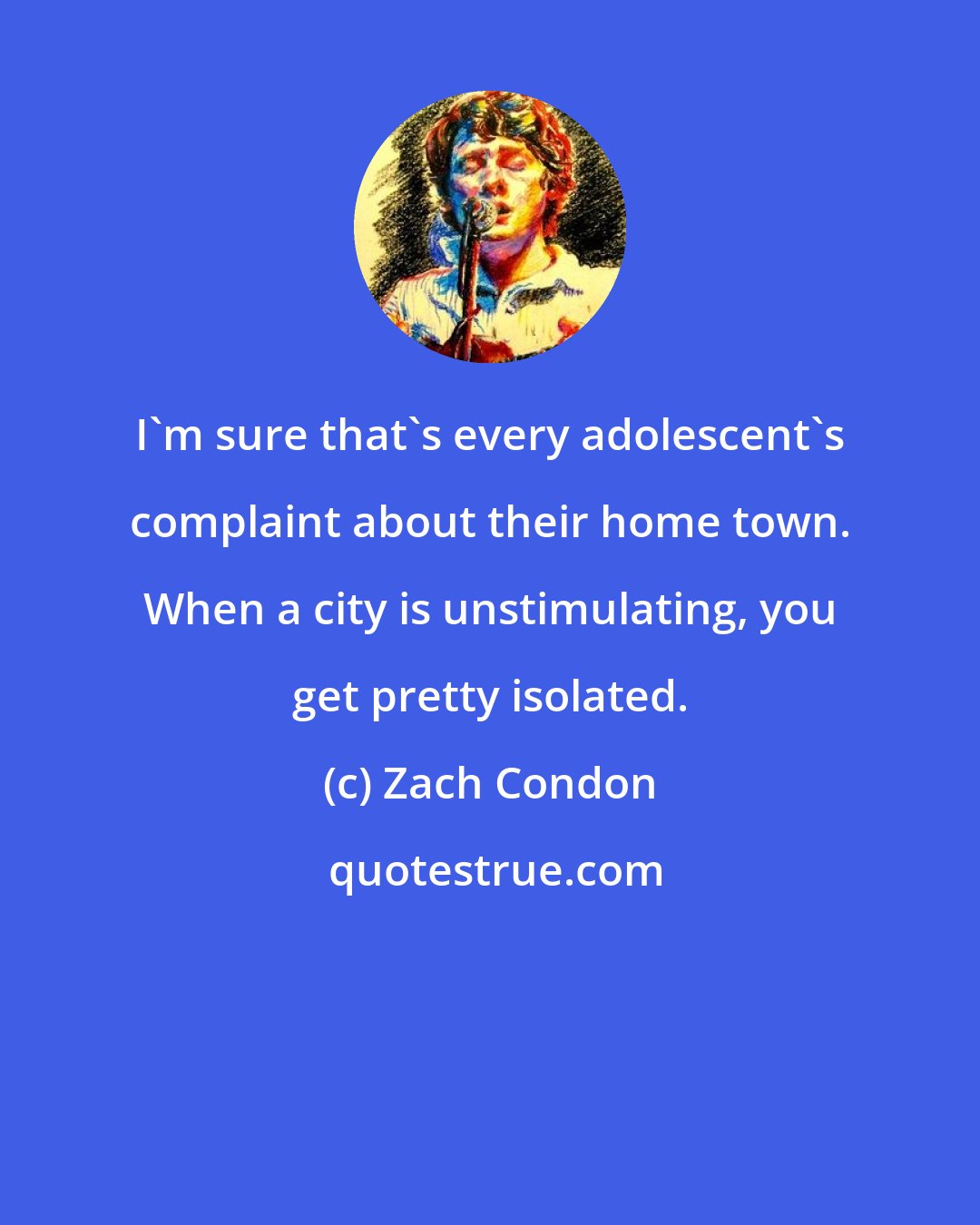 Zach Condon: I'm sure that's every adolescent's complaint about their home town. When a city is unstimulating, you get pretty isolated.