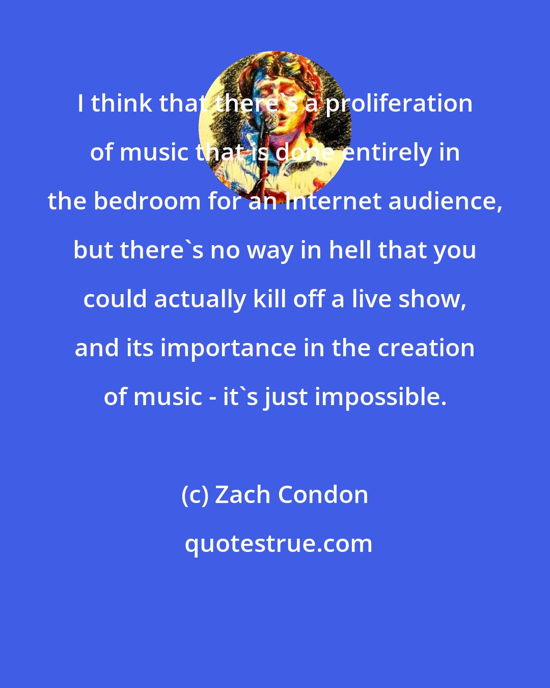 Zach Condon: I think that there's a proliferation of music that is done entirely in the bedroom for an Internet audience, but there's no way in hell that you could actually kill off a live show, and its importance in the creation of music - it's just impossible.