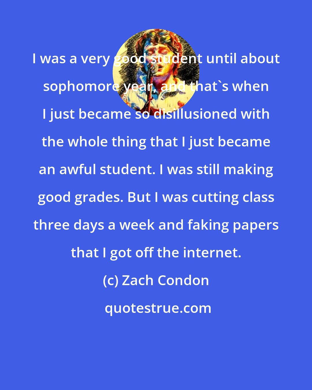 Zach Condon: I was a very good student until about sophomore year, and that's when I just became so disillusioned with the whole thing that I just became an awful student. I was still making good grades. But I was cutting class three days a week and faking papers that I got off the internet.