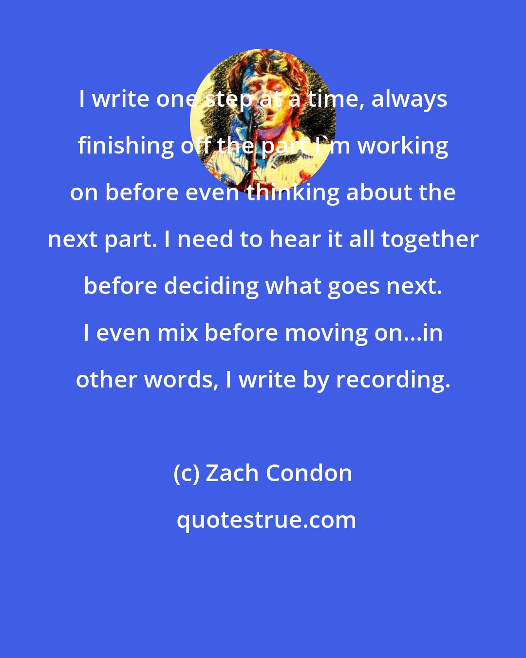 Zach Condon: I write one step at a time, always finishing off the part I'm working on before even thinking about the next part. I need to hear it all together before deciding what goes next. I even mix before moving on...in other words, I write by recording.