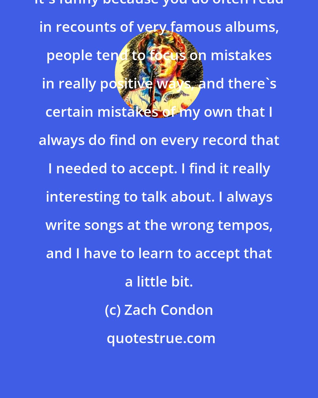 Zach Condon: It's funny because you do often read in recounts of very famous albums, people tend to focus on mistakes in really positive ways, and there's certain mistakes of my own that I always do find on every record that I needed to accept. I find it really interesting to talk about. I always write songs at the wrong tempos, and I have to learn to accept that a little bit.